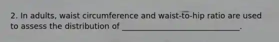 2. In adults, waist circumference and waist-to-hip ratio are used to assess the distribution of ______________________________.