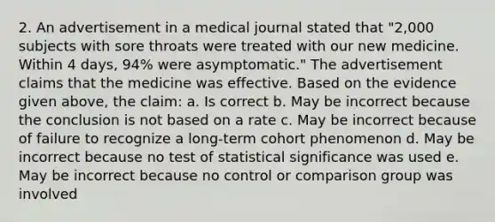 2. An advertisement in a medical journal stated that "2,000 subjects with sore throats were treated with our new medicine. Within 4 days, 94% were asymptomatic." The advertisement claims that the medicine was effective. Based on the evidence given above, the claim: a. Is correct b. May be incorrect because the conclusion is not based on a rate c. May be incorrect because of failure to recognize a long-term cohort phenomenon d. May be incorrect because no test of statistical significance was used e. May be incorrect because no control or comparison group was involved