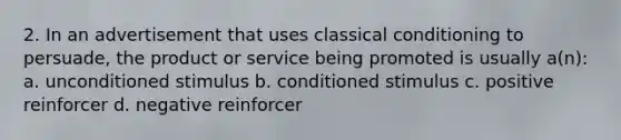 2. In an advertisement that uses classical conditioning to persuade, the product or service being promoted is usually a(n): a. unconditioned stimulus b. conditioned stimulus c. positive reinforcer d. negative reinforcer