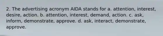 2. The advertising acronym AIDA stands for a. attention, interest, desire, action. b. attention, interest, demand, action. c. ask, inform, demonstrate, approve. d. ask, interact, demonstrate, approve.