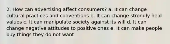 2. How can advertising affect consumers? a. It can change cultural practices and conventions b. It can change strongly held values c. It can manipulate society against its will d. It can change negative attitudes to positive ones e. It can make people buy things they do not want