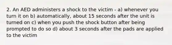 2. An AED administers a shock to the victim - a) whenever you turn it on b) automatically, about 15 seconds after the unit is turned on c) when you push the shock button after being prompted to do so d) about 3 seconds after the pads are applied to the victim