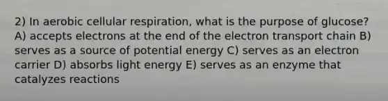 2) In aerobic cellular respiration, what is the purpose of glucose? A) accepts electrons at the end of the electron transport chain B) serves as a source of potential energy C) serves as an electron carrier D) absorbs light energy E) serves as an enzyme that catalyzes reactions