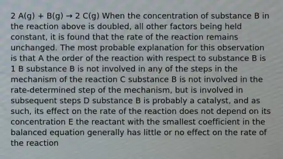 2 A(g) + B(g) → 2 C(g) When the concentration of substance B in the reaction above is doubled, all other factors being held constant, it is found that the rate of the reaction remains unchanged. The most probable explanation for this observation is that A the order of the reaction with respect to substance B is 1 B substance B is not involved in any of the steps in the mechanism of the reaction C substance B is not involved in the rate-determined step of the mechanism, but is involved in subsequent steps D substance B is probably a catalyst, and as such, its effect on the rate of the reaction does not depend on its concentration E the reactant with the smallest coefficient in the balanced equation generally has little or no effect on the rate of the reaction