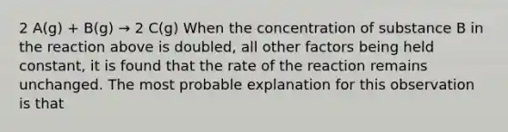 2 A(g) + B(g) → 2 C(g) When the concentration of substance B in the reaction above is doubled, all other factors being held constant, it is found that the rate of the reaction remains unchanged. The most probable explanation for this observation is that