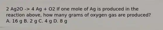 2 Ag2O -> 4 Ag + O2 If one mole of Ag is produced in the reaction above, how many grams of oxygen gas are produced? A. 16 g B. 2 g C. 4 g D. 8 g