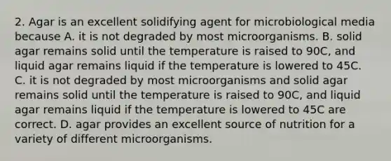 2. Agar is an excellent solidifying agent for microbiological media because A. it is not degraded by most microorganisms. B. solid agar remains solid until the temperature is raised to 90C, and liquid agar remains liquid if the temperature is lowered to 45C. C. it is not degraded by most microorganisms and solid agar remains solid until the temperature is raised to 90C, and liquid agar remains liquid if the temperature is lowered to 45C are correct. D. agar provides an excellent source of nutrition for a variety of different microorganisms.