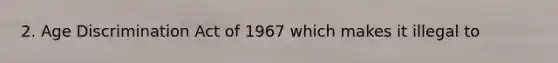 2. Age Discrimination Act of 1967 which makes it illegal to