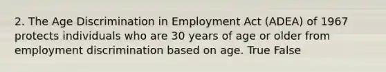 2. The Age Discrimination in Employment Act (ADEA) of 1967 protects individuals who are 30 years of age or older from employment discrimination based on age. True False