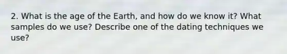 2. What is the age of the Earth, and how do we know it? What samples do we use? Describe one of the dating techniques we use?