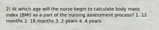 2) At which age will the nurse begin to calculate body mass index (BMI) as a part of the nursing assessment process? 1. 12 months 2. 18 months 3. 2 years 4. 4 years