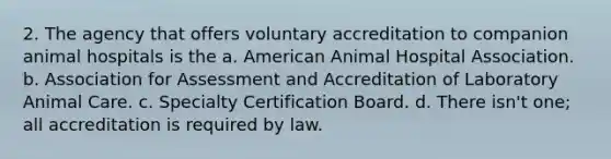 2. The agency that offers voluntary accreditation to companion animal hospitals is the a. American Animal Hospital Association. b. Association for Assessment and Accreditation of Laboratory Animal Care. c. Specialty Certification Board. d. There isn't one; all accreditation is required by law.