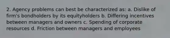 2. Agency problems can best be characterized as: a. Dislike of firm's bondholders by its equityholders b. Differing incentives between managers and owners c. Spending of corporate resources d. Friction between managers and employees