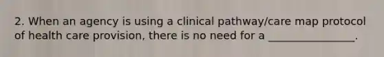 2. When an agency is using a clinical pathway/care map protocol of health care provision, there is no need for a ________________.