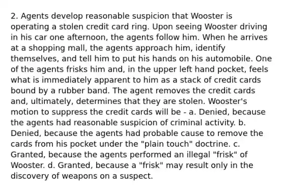 2. Agents develop reasonable suspicion that Wooster is operating a stolen credit card ring. Upon seeing Wooster driving in his car one afternoon, the agents follow him. When he arrives at a shopping mall, the agents approach him, identify themselves, and tell him to put his hands on his automobile. One of the agents frisks him and, in the upper left hand pocket, feels what is immediately apparent to him as a stack of credit cards bound by a rubber band. The agent removes the credit cards and, ultimately, determines that they are stolen. Wooster's motion to suppress the credit cards will be - a. Denied, because the agents had reasonable suspicion of criminal activity. b. Denied, because the agents had probable cause to remove the cards from his pocket under the "plain touch" doctrine. c. Granted, because the agents performed an illegal "frisk" of Wooster. d. Granted, because a "frisk" may result only in the discovery of weapons on a suspect.