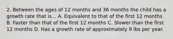 2. Between the ages of 12 months and 36 months the child has a growth rate that is... A. Equivalent to that of the first 12 months B. Faster than that of the first 12 months C. Slower than the first 12 months D. Has a growth rate of approximately 9 lbs per year.