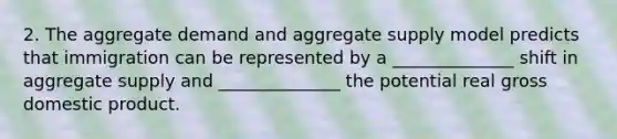 2. The aggregate demand and aggregate supply model predicts that immigration can be represented by a ______________ shift in aggregate supply and ______________ the potential real gross domestic product.