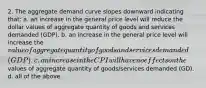 2. The aggregate demand curve slopes downward indicating that: a. an increase in the general price level will reduce the dollar values of aggregate quantity of goods and services demanded (GDP). b. an increase in the general price level will increase the value of aggregate quantity of goods and services demanded (GDP). c. an increase in the CPI will have no effects on the values of aggregate quantity of goods/services demanded (GD). d. all of the above.