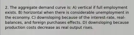 2. The aggregate demand curve is: A) vertical if full employment exists. B) horizontal when there is considerable unemployment in the economy. C) downsloping because of the interest-rate, real-balances, and foreign purchases effects. D) downsloping because production costs decrease as real output rises.