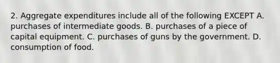 2. Aggregate expenditures include all of the following EXCEPT A. purchases of intermediate goods. B. purchases of a piece of capital equipment. C. purchases of guns by the government. D. consumption of food.