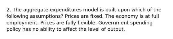 2. The aggregate expenditures model is built upon which of the following assumptions? Prices are fixed. The economy is at full employment. Prices are fully flexible. Government spending policy has no ability to affect the level of output.