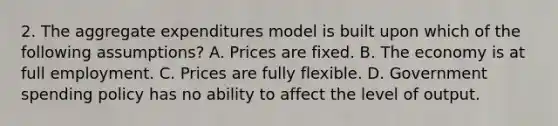 2. The aggregate expenditures model is built upon which of the following assumptions? A. Prices are fixed. B. The economy is at full employment. C. Prices are fully flexible. D. Government spending policy has no ability to affect the level of output.