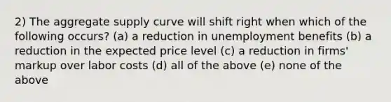 2) The aggregate supply curve will shift right when which of the following occurs? (a) a reduction in unemployment benefits (b) a reduction in the expected price level (c) a reduction in firms' markup over labor costs (d) all of the above (e) none of the above