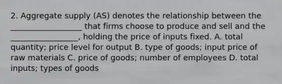 2. Aggregate supply (AS) denotes the relationship between the __________________ that firms choose to produce and sell and the _________________, holding the price of inputs fixed. A. total quantity; price level for output B. type of goods; input price of raw materials C. price of goods; number of employees D. total inputs; types of goods