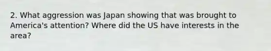 2. What aggression was Japan showing that was brought to America's attention? Where did the US have interests in the area?