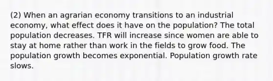 (2) When an agrarian economy transitions to an industrial economy, what effect does it have on the population? The total population decreases. TFR will increase since women are able to stay at home rather than work in the fields to grow food. The population growth becomes exponential. Population growth rate slows.