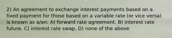 2) An agreement to exchange interest payments based on a fixed payment for those based on a variable rate (or vice versa) is known as a/an: A) forward rate agreement. B) interest rate future. C) interest rate swap. D) none of the above