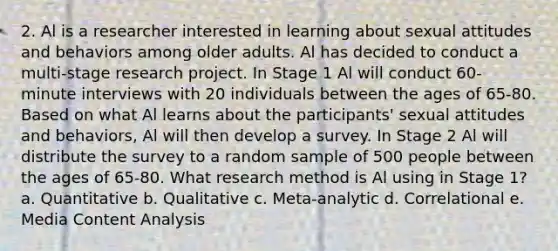 2. Al is a researcher interested in learning about sexual attitudes and behaviors among older adults. Al has decided to conduct a multi-stage research project. In Stage 1 Al will conduct 60-minute interviews with 20 individuals between the ages of 65-80. Based on what Al learns about the participants' sexual attitudes and behaviors, Al will then develop a survey. In Stage 2 Al will distribute the survey to a random sample of 500 people between the ages of 65-80. What research method is Al using in Stage 1? a. Quantitative b. Qualitative c. Meta-analytic d. Correlational e. Media Content Analysis