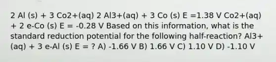 2 Al (s) + 3 Co2+(aq) 2 Al3+(aq) + 3 Co (s) E =1.38 V Co2+(aq) + 2 e-Co (s) E = -0.28 V Based on this information, what is the standard reduction potential for the following half-reaction? Al3+(aq) + 3 e-Al (s) E = ? A) -1.66 V B) 1.66 V C) 1.10 V D) -1.10 V