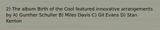 2) The album Birth of the Cool featured innovative arrangements by A) Gunther Schuller B) Miles Davis C) Gil Evans D) Stan Kenton