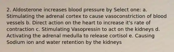 2. Aldosterone increases blood pressure by Select one: a. Stimulating the adrenal cortex to cause vasoconstriction of blood vessels b. Direct action on the heart to increase it's rate of contraction c. Stimulating Vasopressin to act on the kidneys d. Activating the adrenal medulla to release cortisol e. Causing Sodium ion and water retention by the kidneys