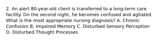 2. An alert 80-year-old client is transferred to a long-term care facility. On the second night, he becomes confused and agitated. What is the most appropriate nursing diagnosis? A. Chronic Confusion B. Impaired Memory C. Disturbed Sensory Perception D. Disturbed Thought Processes