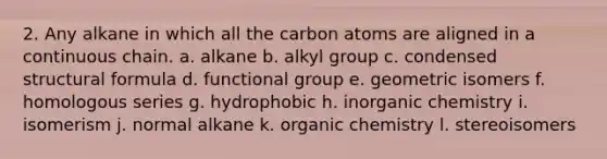 2. Any alkane in which all the carbon atoms are aligned in a continuous chain. a. alkane b. alkyl group c. condensed structural formula d. functional group e. geometric isomers f. homologous series g. hydrophobic h. inorganic chemistry i. isomerism j. normal alkane k. organic chemistry l. stereoisomers