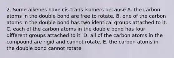 2. Some alkenes have cis-trans isomers because A. the carbon atoms in the double bond are free to rotate. B. one of the carbon atoms in the double bond has two identical groups attached to it. C. each of the carbon atoms in the double bond has four different groups attached to it. D. all of the carbon atoms in the compound are rigid and cannot rotate. E. the carbon atoms in the double bond cannot rotate.