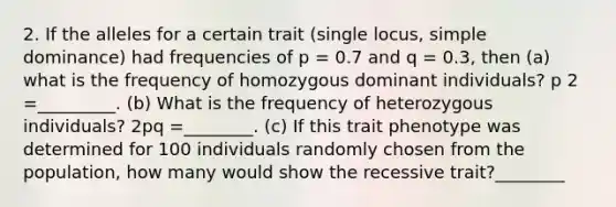 2. If the alleles for a certain trait (single locus, simple dominance) had frequencies of p = 0.7 and q = 0.3, then (a) what is the frequency of homozygous dominant individuals? p 2 =_________. (b) What is the frequency of heterozygous individuals? 2pq =________. (c) If this trait phenotype was determined for 100 individuals randomly chosen from the population, how many would show the recessive trait?________