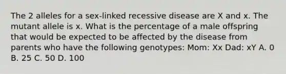 The 2 alleles for a sex-linked recessive disease are X and x. The mutant allele is x. What is the percentage of a male offspring that would be expected to be affected by the disease from parents who have the following genotypes: Mom: Xx Dad: xY A. 0 B. 25 C. 50 D. 100