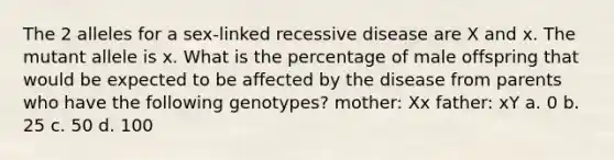 The 2 alleles for a sex-linked recessive disease are X and x. The mutant allele is x. What is the percentage of male offspring that would be expected to be affected by the disease from parents who have the following genotypes? mother: Xx father: xY a. 0 b. 25 c. 50 d. 100