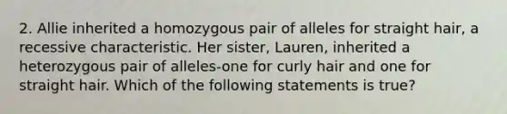 2. Allie inherited a homozygous pair of alleles for straight hair, a recessive characteristic. Her sister, Lauren, inherited a heterozygous pair of alleles-one for curly hair and one for straight hair. Which of the following statements is true?