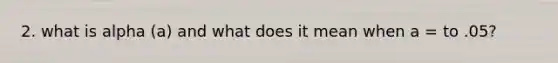 2. what is alpha (a) and what does it mean when a = to .05?