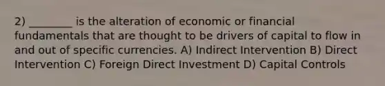 2) ________ is the alteration of economic or financial fundamentals that are thought to be drivers of capital to flow in and out of specific currencies. A) Indirect Intervention B) Direct Intervention C) Foreign Direct Investment D) Capital Controls