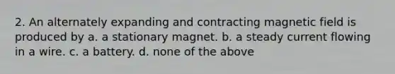 2. An alternately expanding and contracting magnetic field is produced by a. a stationary magnet. b. a steady current flowing in a wire. c. a battery. d. none of the above