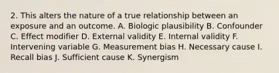 2. This alters the nature of a true relationship between an exposure and an outcome. A. Biologic plausibility B. Confounder C. Effect modifier D. External validity E. Internal validity F. Intervening variable G. Measurement bias H. Necessary cause I. Recall bias J. Sufficient cause K. Synergism