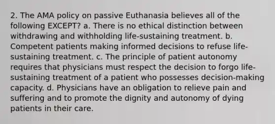 2. The AMA policy on passive Euthanasia believes all of the following EXCEPT? a. There is no ethical distinction between withdrawing and withholding life-sustaining treatment. b. Competent patients making informed decisions to refuse life-sustaining treatment. c. The principle of patient autonomy requires that physicians must respect the decision to forgo life-sustaining treatment of a patient who possesses decision-making capacity. d. Physicians have an obligation to relieve pain and suffering and to promote the dignity and autonomy of dying patients in their care.