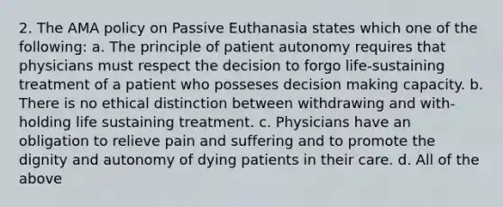 2. The AMA policy on Passive Euthanasia states which one of the following: a. The principle of patient autonomy requires that physicians must respect the decision to forgo life-sustaining treatment of a patient who posseses decision making capacity. b. There is no ethical distinction between withdrawing and with-holding life sustaining treatment. c. Physicians have an obligation to relieve pain and suffering and to promote the dignity and autonomy of dying patients in their care. d. All of the above