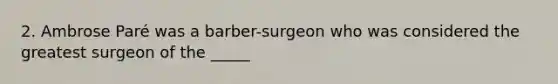 2. Ambrose Paré was a barber-surgeon who was considered the greatest surgeon of the _____