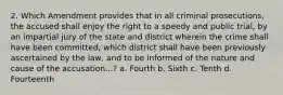 2. Which Amendment provides that in all criminal prosecutions, the accused shall enjoy the right to a speedy and public trial, by an impartial jury of the state and district wherein the crime shall have been committed, which district shall have been previously ascertained by the law, and to be informed of the nature and cause of the accusation...? a. Fourth b. Sixth c. Tenth d. Fourteenth